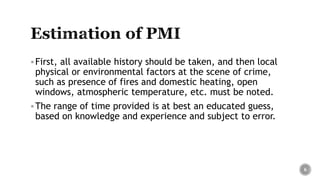 First, all available history should be taken, and then local
physical or environmental factors at the scene of crime,
such as presence of fires and domestic heating, open
windows, atmospheric temperature, etc. must be noted.
The range of time provided is at best an educated guess,
based on knowledge and experience and subject to error.
6
 