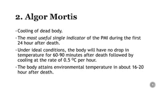 Cooling of dead body.
The most useful single indicator of the PMI during the first
24 hour after death.
Under ideal conditions, the body will have no drop in
temperature for 60-90 minutes after death followed by
cooling at the rate of 0.5 OC per hour.
The body attains environmental temperature in about 16-20
hour after death.
9
 