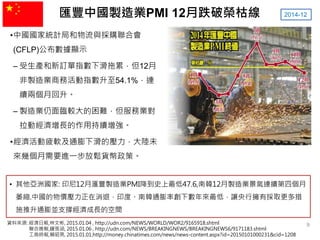 匯豐中國製造業PMI 12月跌破榮枯線
•中國國家統計局和物流與採購聯合會
(CFLP)公布數據顯示
– 受生產和新訂單指數下滑拖累，但12月
非製造業商務活動指數升至54.1%，連
續兩個月回升。
– 製造業仍面臨較大的困難，但服務業對
拉動經濟增長的作用持續增強。
•經濟活動疲軟及通膨下滑的壓力，大陸未
來幾個月需要進一步放鬆貨幣政策。
2014-12
資料來源: 經濟日報,林文彬, 2015.01.04 , http://udn.com/NEWS/WORLD/WOR2/9165918.shtml
聯合晚報,鍾張涵, 2015.01.06 , http://udn.com/NEWS/BREAKINGNEWS/BREAKINGNEWS6/9171183.shtml
工商時報,賴昭男, 2015.01.01,http://money.chinatimes.com/news/news-content.aspx?id=20150101000231&cid=1208
• 其他亞洲國家: 印尼12月滙豐製造業PMI降到史上最低47.6,南韓12月製造業景氣連續第四個月
萎縮.中國的物價壓力正在消退，印度、南韓通膨率創下數年來最低，讓央行擁有採取更多措
施推升通膨並支撐經濟成長的空間
9
 