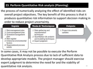 23. Perform Quantitative Risk analysis (Planning) 
the process of numerically analyzing the effect of identified risks on 
overall project objectives. The key benefit of this process is that it 
produces quantitative risk information to support decision making in 
order to reduce project uncertainty. 
In some cases, it may not be possible to execute the Perform 
Quantitative Risk Analysis process due to lack of sufficient data to 
develop appropriate models. The project manager should exercise 
expert judgment to determine the need for and the viability of 
quantitative risk analysis. 10 
 
