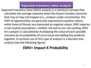 Expected monetary value analysis 
Expected monetary value (EMV) analysis is a statistical concept that 
calculates the average outcome when the future includes scenarios 
that may or may not happen (i.e., analysis under uncertainty). The 
EMV of opportunities are generally expressed as positive values, 
while those of threats are expressed as negative values. EMV requires 
a risk-neutral assumption—neither risk averse nor risk seeking. EMV 
for a project is calculated by multiplying the value of each possible 
outcome by its probability of occurrence and adding the products 
together. A common use of this type of analysis is a decision tree 
analysis (see the following figure) 
EMV= Impact X Probability 
11 
 