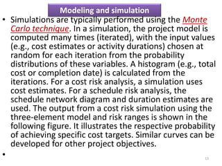 Modeling and simulation 
• Simulations are typically performed using the Monte 
Carlo technique. In a simulation, the project model is 
computed many times (iterated), with the input values 
(e.g., cost estimates or activity durations) chosen at 
random for each iteration from the probability 
distributions of these variables. A histogram (e.g., total 
cost or completion date) is calculated from the 
iterations. For a cost risk analysis, a simulation uses 
cost estimates. For a schedule risk analysis, the 
schedule network diagram and duration estimates are 
used. The output from a cost risk simulation using the 
three-element model and risk ranges is shown in the 
following figure. It illustrates the respective probability 
of achieving specific cost targets. Similar curves can be 
developed for other project objectives. 
• 13 
 