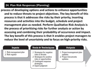 24. Plan Risk Responses (Planning) 
process of developing options and actions to enhance opportunities 
and to reduce threats to project objectives. The key benefit of this 
process is that it addresses the risks by their priority, inserting 
resources and activities into the budget, schedule and project 
management plan as needed. Perform Qualitative Risk Analysis is 
the process of prioritizing risks for further analysis or action by 
assessing and combining their probability of occurrence and impact. 
The key benefit of this process is that it enables project managers to 
reduce the level of uncertainty and to focus on high-priority risks. 
15 
 