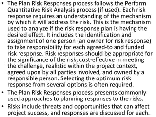 • The Plan Risk Responses process follows the Perform 
Quantitative Risk Analysis process (if used). Each risk 
response requires an understanding of the mechanism 
by which it will address the risk. This is the mechanism 
used to analyze if the risk response plan is having the 
desired effect. It includes the identification and 
assignment of one person (an owner for risk response) 
to take responsibility for each agreed-to and funded 
risk response. Risk responses should be appropriate for 
the significance of the risk, cost-effective in meeting 
the challenge, realistic within the project context, 
agreed upon by all parties involved, and owned by a 
responsible person. Selecting the optimum risk 
response from several options is often required. 
• The Plan Risk Responses process presents commonly 
used approaches to planning responses to the risks. 
• Risks include threats and opportunities that can affect 
project success, and responses are discussed for eac1h6 . 
 