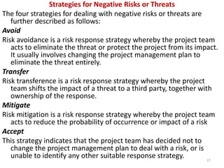 Strategies for Negative Risks or Threats 
The four strategies for dealing with negative risks or threats are 
further described as follows: 
Avoid 
Risk avoidance is a risk response strategy whereby the project team 
acts to eliminate the threat or protect the project from its impact. 
It usually involves changing the project management plan to 
eliminate the threat entirely. 
Transfer 
Risk transference is a risk response strategy whereby the project 
team shifts the impact of a threat to a third party, together with 
ownership of the response. 
Mitigate 
Risk mitigation is a risk response strategy whereby the project team 
acts to reduce the probability of occurrence or impact of a risk 
Accept 
This strategy indicates that the project team has decided not to 
change the project management plan to deal with a risk, or is 
unable to identify any other suitable response strategy. 
17 
 