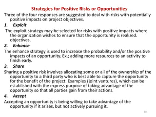 Strategies for Positive Risks or Opportunities 
Three of the four responses are suggested to deal with risks with potentially 
positive impacts on project objectives. 
1. Exploit 
The exploit strategy may be selected for risks with positive impacts where 
the organization wishes to ensure that the opportunity is realized. 
objectives. 
2. Enhance 
The enhance strategy is used to increase the probability and/or the positive 
impacts of an opportunity. Ex.; adding more resources to an activity to 
finish early. 
3. Share 
Sharing a positive risk involves allocating some or all of the ownership of the 
opportunity to a third party who is best able to capture the opportunity 
for the benefit of the project. Examples (joint ventures), which can be 
established with the express purpose of taking advantage of the 
opportunity so that all parties gain from their actions. 
4. Accept 
Accepting an opportunity is being willing to take advantage of the 
opportunity if it arises, but not actively pursuing it. 
18 
 