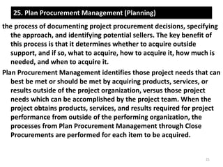 25. Plan Procurement Management (Planning) 
the process of documenting project procurement decisions, specifying 
the approach, and identifying potential sellers. The key benefit of 
this process is that it determines whether to acquire outside 
support, and if so, what to acquire, how to acquire it, how much is 
needed, and when to acquire it. 
Plan Procurement Management identifies those project needs that can 
best be met or should be met by acquiring products, services, or 
results outside of the project organization, versus those project 
needs which can be accomplished by the project team. When the 
project obtains products, services, and results required for project 
performance from outside of the performing organization, the 
processes from Plan Procurement Management through Close 
Procurements are performed for each item to be acquired. 
21 
 