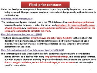 Fixed-price contracts 
Under the fixed-price arrangement, buyers need to precisely specify the product or services 
being procured. Changes in scope may be accommodated, but generally with an increase in 
contract price. 
Firm Fixed Price Contracts (FFP) 
The most commonly used contract type is the FFP. It is favored by most buying organizations 
because the price for goods is set at the outset and not subject to change unless the scope 
of work changes. Any cost increase due to adverse performance is the responsibility of the 
seller, who is obligated to complete the effort. 
Fixed Price Incentive Fee Contracts (FPIF) 
This fixed-price arrangement gives the buyer and seller some flexibility in that it allows for 
deviation from performance, with financial incentives tied to achieving agreed upon 
metrics. Typically such financial incentives are related to cost, schedule, or technical 
performance of the seller. 
Fixed Price with Economic Price Adjustment Contracts (FP-EPA) 
This contract type is used whenever the seller’s performance period spans a considerable 
period of years, as is desired with many long-term relationships. It is a fixed-price contract, 
but with a special provision allowing for pre defined final adjustments to the contract price 
due to changed conditions, such as inflation changes, or cost increases (or decreases) for 
specific commodities. 
23 
 