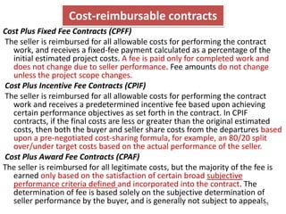 Cost-reimbursable contracts 
Cost Plus Fixed Fee Contracts (CPFF) 
The seller is reimbursed for all allowable costs for performing the contract 
work, and receives a fixed-fee payment calculated as a percentage of the 
initial estimated project costs. A fee is paid only for completed work and 
does not change due to seller performance. Fee amounts do not change 
unless the project scope changes. 
Cost Plus Incentive Fee Contracts (CPIF) 
The seller is reimbursed for all allowable costs for performing the contract 
work and receives a predetermined incentive fee based upon achieving 
certain performance objectives as set forth in the contract. In CPIF 
contracts, if the final costs are less or greater than the original estimated 
costs, then both the buyer and seller share costs from the departures based 
upon a pre-negotiated cost-sharing formula, for example, an 80/20 split 
over/under target costs based on the actual performance of the seller. 
Cost Plus Award Fee Contracts (CPAF) 
The seller is reimbursed for all legitimate costs, but the majority of the fee is 
earned only based on the satisfaction of certain broad subjective 
performance criteria defined and incorporated into the contract. The 
determination of fee is based solely on the subjective determination of 
seller performance by the buyer, and is generally not subject to appeals. 24 
 