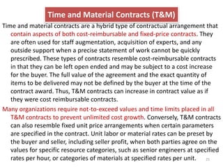Time and Material Contracts (T&M) 
Time and material contracts are a hybrid type of contractual arrangement that 
contain aspects of both cost-reimbursable and fixed-price contracts. They 
are often used for staff augmentation, acquisition of experts, and any 
outside support when a precise statement of work cannot be quickly 
prescribed. These types of contracts resemble cost-reimbursable contracts 
in that they can be left open ended and may be subject to a cost increase 
for the buyer. The full value of the agreement and the exact quantity of 
items to be delivered may not be defined by the buyer at the time of the 
contract award. Thus, T&M contracts can increase in contract value as if 
they were cost reimbursable contracts. 
Many organizations require not-to-exceed values and time limits placed in all 
T&M contracts to prevent unlimited cost growth. Conversely, T&M contracts 
can also resemble fixed unit price arrangements when certain parameters 
are specified in the contract. Unit labor or material rates can be preset by 
the buyer and seller, including seller profit, when both parties agree on the 
values for specific resource categories, such as senior engineers at specified 
rates per hour, or categories of materials at specified rates per unit. 25 
 