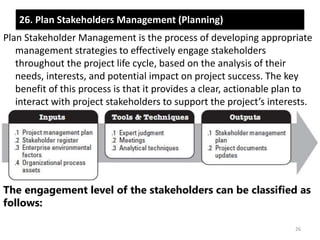 26. Plan Stakeholders Management (Planning) 
Plan Stakeholder Management is the process of developing appropriate 
management strategies to effectively engage stakeholders 
throughout the project life cycle, based on the analysis of their 
needs, interests, and potential impact on project success. The key 
benefit of this process is that it provides a clear, actionable plan to 
interact with project stakeholders to support the project’s interests. 
The engagement level of the stakeholders can be classified as 
follows: 
26 
 
