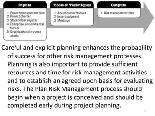 Careful and explicit planning enhances the probability 
of success for other risk management processes. 
Planning is also important to provide sufficient 
resources and time for risk management activities 
and to establish an agreed upon basis for evaluating 
risks. The Plan Risk Management process should 
begin when a project is conceived and should be 
completed early during project planning. 
5 
 