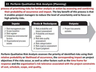 22. Perform Qualitative Risk Analysis (Planning) 
process of prioritizing risks for further analysis or action by assessing and combining 
their probability of occurrence and impact. The key benefit of this process is that 
it enables project managers to reduce the level of uncertainty and to focus on 
high-priority risks. 
Perform Qualitative Risk Analysis assesses the priority of identified risks using their 
relative probability or likelihood of occurrence, the corresponding impact on project 
objectives if the risks occur, as well as other factors such as the time frame for 
response and the organization’s risk tolerance associated with the project constraints 
of cost, schedule, scope, and quality. 
8 
 