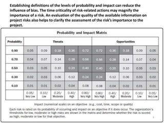 Establishing definitions of the levels of probability and impact can reduce the 
influence of bias. The time criticality of risk-related actions may magnify the 
importance of a risk. An evaluation of the quality of the available information on 
project risks also helps to clarify the assessment of the risk’s importance to the 
project. 
9 
 