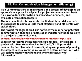 19. Plan Communication Management (Planning) 
Plan Communications Management is the process of developing an 
appropriate approach and plan for project communications based 
on stakeholder’s information needs and requirements, and 
available organizational assets. 
The key benefit of this process is that it identifies and documents 
the approach to communicate most effectively and efficiently with 
stakeholders. 
The project manager should also consider the number of potential 
communication channels or paths as an indicator of the complexity 
of a project’s communications. 
The total number of potential communication channels = n (n – 1)/2, 
Where n represents the number of stakeholders, For example, a 
project with 10 stakeholders has 10(10 – 1)/2 = 45 potential 
communication channels. As a result, a key component of planning 
the project’s actual communications is to determine and limit who 
will communicate with whom and who will receive what 
information. 
1 
 