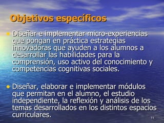 Objetivos específicos Diseñar e implementar micro-experiencias que pongan en práctica estrategias innovadoras que ayuden a los alumnos a desarrollar las habilidades para la comprensión, uso activo del conocimiento y competencias cognitivas sociales. Diseñar, elaborar e implementar módulos que permitan en el alumno, el estudio independiente, la reflexión y análisis de los temas desarrollados en los distintos espacios curriculares.  