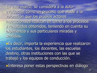 En este marco,  se considera a la auto-evaluación como un proceso que alude a la valoración que los propios actores institucionales realizan en torno a los procesos y resultados obtenidos, teniendo en cuenta su experiencia y sus particulares miradas y sentidos . Es decir, importa la experiencia que realizaron los estudiantes, los docentes, las escuelas destino, otras instituciones con las que se trabajó y los equipos de conducción. Interesa poner estas perspectivas en diálogo 