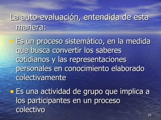 La auto-evaluación, entendida de esta manera: Es un proceso sistemático, en la medida que busca convertir los saberes cotidianos y las representaciones personales en conocimiento elaborado colectivament e Es una actividad de grupo que implica a los participantes en un proceso colectivo  