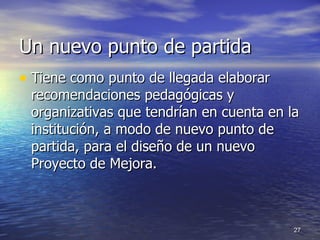 Un nuevo punto de partida Tiene como punto de llegada elaborar recomendaciones pedagógicas y organizativas que tendrían en cuenta en la institución, a modo de nuevo punto de partida, para el diseño de un nuevo Proyecto de Mejora. 