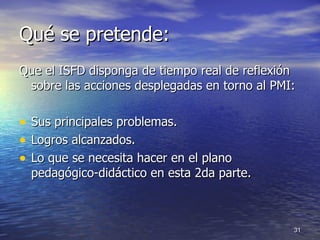 Qué se pretende: Que el ISFD disponga de tiempo real de reflexión sobre las acciones desplegadas en torno al PMI:  Sus principales problemas.  Logros alcanzados. Lo que se necesita hacer en el plano pedagógico-didáctico en esta 2da parte. 