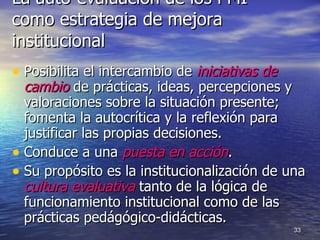 La auto-evaluación de los PMI como estrategia de mejora institucional Posibilita el intercambio de  iniciativas de cambio  de prácticas, ideas, percepciones y valoraciones sobre la situación presente; fomenta la autocrítica y la reflexión para justificar las propias decisiones. Conduce a una  puesta en acción . Su propósito es la institucionalización de una  cultura evaluativa  tanto de la lógica de funcionamiento institucional como de las prácticas pedágógico-didácticas. 