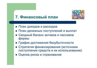 7. Финансовый план

 План доходов и расходов
 План денежных поступлений и выплат
 Сводный баланс активов и пассивов
 фирмы
 График достижения безубыточности
 Стратегия финансирования (источники
 поступления средств и их использование)
 Оценка риска и страхование
 