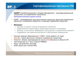Сертификационные программы PMI

CAPM® (Certified Associate in Project Management - Сертифицированный
специалист по управлению проектами)
Программа базового уровня знаний
САРМ – квалификация для выполнения отдельных функций управления
проектом, способность работать в команде управления проектом

Функции:
   Помощь в оценке планов управления проектом
   Предложение индикаторов производительности и резервов
   Помощь в уточнении требований, допущений и ограничений проекта
   Поддержка при административном и финансовом завершении

Полное среднее образование И 1500+ часов работы (2 года)
ИЛИ 23+ часов обучения в области управления проектами
Аттестат, Форма подтверждения опыта ИЛИ обучения в области УП
150 вопросов за 3 часа (знание РМВОК)
Язык: английский, русский
$300 ($225 для членов PMI)



                                                                       9
 