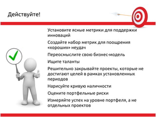 Действуйте!

              Установите ясные метрики для поддержки
              инноваций
              Создайте набор метрик для поощрения
              «хороших» неудач
              Переосмыслите свою бизнес-модель
              Ищите таланты
              Решительно закрывайте проекты, которые не
              достигают целей в рамках установленных
              периодов
              Нарисуйте кривую наличности
              Оцените портфельные риски
              Измеряйте успех на уровне портфеля, а не
              отдельных проектов
 