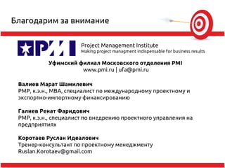 Благодарим за внимание

                      Project Management Institute
                      Making project managment indispensable for business results

           Уфимский филиал Московского отделения PMI
                     www.pmi.ru | ufa@pmi.ru

 Валиев Марат Шамилевич
 РМР, к.э.н., MBA, специалист по международному проектному и
 экспортно-импортному финансированию

 Галиев Ренат Фаридович
 PMP, к.э.н., специалист по внедрению проектного управления на
 предприятиях

 Коротаев Руслан Идеалович
 Тренер-консультант по проектному менеджменту
 Ruslan.Korotaev@gmail.com
 