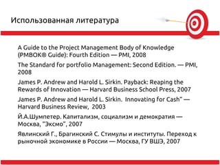 Использованная литература


 A Guide to the Project Management Body of Knowledge
 (PMBOK® Guide): Fourth Edition — PMI, 2008
 The Standard for portfolio Management: Second Edition. — PMI,
 2008
 James P. Andrew and Harold L. Sirkin. Payback: Reaping the
 Rewards of Innovation — Harvard Business School Press, 2007
 James P. Andrew and Harold L. Sirkin. Innovating for Cash” —
 Harvard Business Review, 2003
 Й.А.Шумпетер. Капитализм, социализм и демократия —
 Москва, “Эксмо”, 2007
 Явлинский Г., Брагинский С. Стимулы и институты. Переход к
 рыночной экономике в России — Москва, ГУ ВШЭ, 2007
 