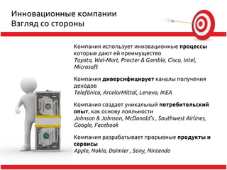Инновационные компании
Взгляд со стороны

             Компания использует инновационные процессы
             которые дают ей преимущество
             Toyota, Wal-Mart, Procter & Gamble, Cisco, Intel,
             Microsoft

             Компания диверсифицирует каналы получения
             доходов
             Telefónica, ArcelorMittal, Lenovo, IKEA

             Компания создает уникальный потребительский
             опыт, как основу лояльности
             Johnson & Johnson, McDonald’s , Southwest Airlines,
             Google, Facebook

             Компания разрабатывает прорывные продукты и
             сервисы
             Apple, Nokia, Daimler , Sony, Nintendo
 