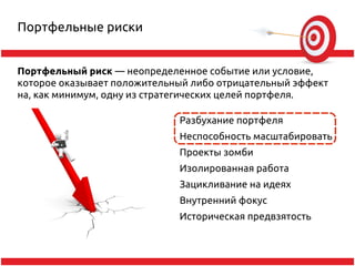 Портфельные риски


Портфельный риск — неопределенное событие или условие,
которое оказывает положительный либо отрицательный эффект
на, как минимум, одну из стратегических целей портфеля.

                             Разбухание портфеля
                             Неспособность масштабировать
                             Проекты зомби
                             Изолированная работа
                             Зацикливание на идеях
                             Внутренний фокус
                             Историческая предвзятость
 