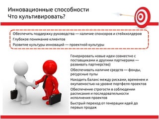 Инновационные способности
Что культивировать?

 Обеспечить поддержку руководства — наличие спонсоров и стейкхолдеров
 Глубокое понимание клиентов
 Развитие культуры инноваций — проектной культуры


                               Генерировать новые идеи совместно с
                               поставщиками и другими партнерами —
                               развивать партнерство)
                               Обеспечивать наличие средств — фонды,
                               ресурсные пулы
                               Находить баланс между рисками, временем и
                               окупаемостью на уровне портфеля проектов
                               Обеспечение строгости в соблюдении
                               расписания и последовательности
                               исполнения проектов
                               Быстрый переход от генерации идей до
                               первых продаж
 