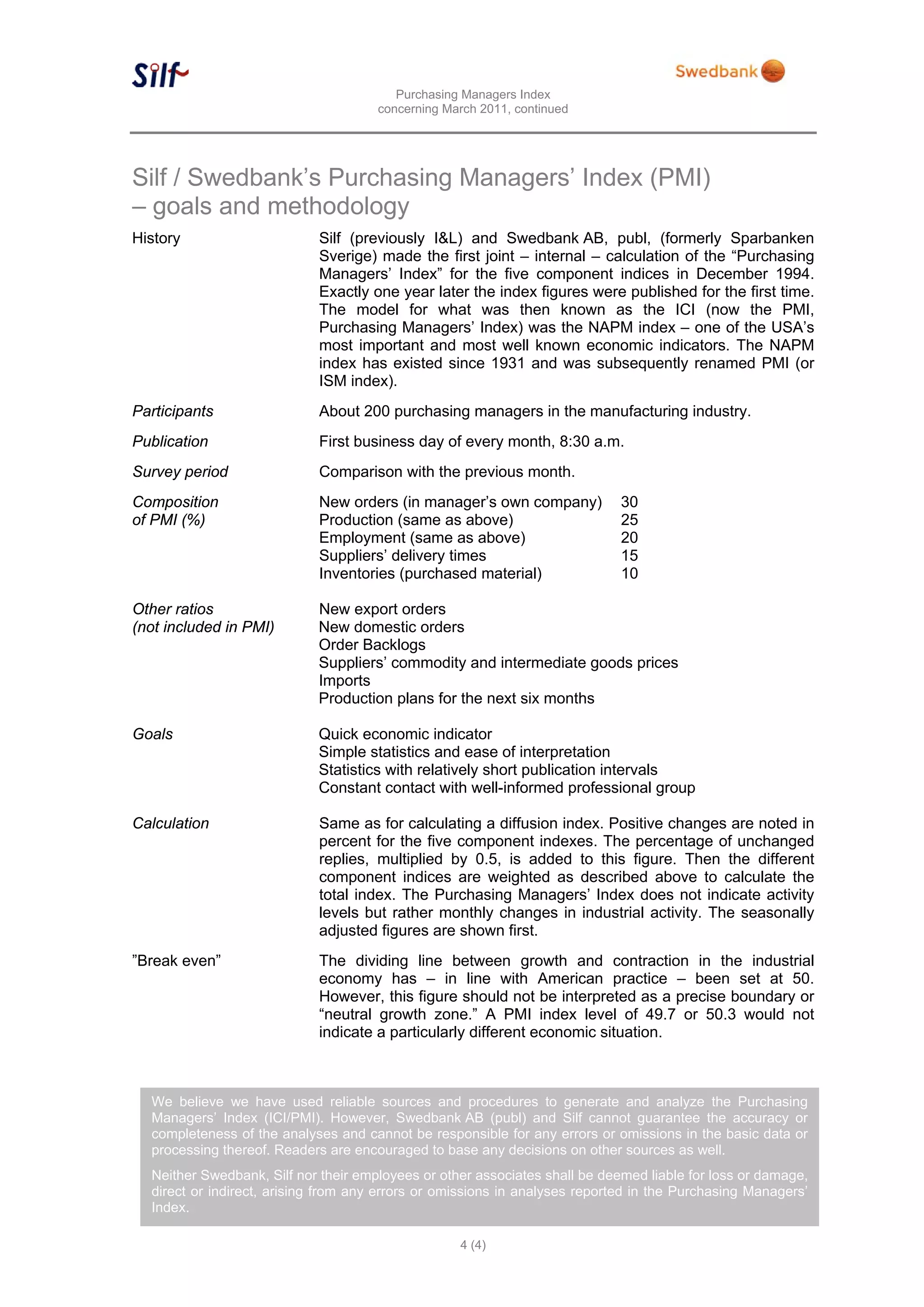 Purchasing Managers Index
                                      concerning March 2011, continued




Silf / Swedbank’s Purchasing Managers’ Index (PMI)
– goals and methodology
History                     Silf (previously I&L) and Swedbank AB, publ, (formerly Sparbanken
                            Sverige) made the first joint – internal – calculation of the “Purchasing
                            Managers’ Index” for the five component indices in December 1994.
                            Exactly one year later the index figures were published for the first time.
                            The model for what was then known as the ICI (now the PMI,
                            Purchasing Managers’ Index) was the NAPM index – one of the USA’s
                            most important and most well known economic indicators. The NAPM
                            index has existed since 1931 and was subsequently renamed PMI (or
                            ISM index).
Participants                About 200 purchasing managers in the manufacturing industry.
Publication                 First business day of every month, 8:30 a.m.
Survey period               Comparison with the previous month.
Composition                 New orders (in manager’s own company)            30
of PMI (%)                  Production (same as above)                       25
                            Employment (same as above)                       20
                            Suppliers’ delivery times                        15
                            Inventories (purchased material)                 10

Other ratios                New export orders
(not included in PMI)       New domestic orders
                            Order Backlogs
                            Suppliers’ commodity and intermediate goods prices
                            Imports
                            Production plans for the next six months

Goals                       Quick economic indicator
                            Simple statistics and ease of interpretation
                            Statistics with relatively short publication intervals
                            Constant contact with well-informed professional group

Calculation                 Same as for calculating a diffusion index. Positive changes are noted in
                            percent for the five component indexes. The percentage of unchanged
                            replies, multiplied by 0.5, is added to this figure. Then the different
                            component indices are weighted as described above to calculate the
                            total index. The Purchasing Managers’ Index does not indicate activity
                            levels but rather monthly changes in industrial activity. The seasonally
                            adjusted figures are shown first.
”Break even”                The dividing line between growth and contraction in the industrial
                            economy has – in line with American practice – been set at 50.
                            However, this figure should not be interpreted as a precise boundary or
                            “neutral growth zone.” A PMI index level of 49.7 or 50.3 would not
                            indicate a particularly different economic situation.



  We believe we have used reliable sources and procedures to generate and analyze the Purchasing
  Managers’ Index (ICI/PMI). However, Swedbank AB (publ) and Silf cannot guarantee the accuracy or
  completeness of the analyses and cannot be responsible for any errors or omissions in the basic data or
  processing thereof. Readers are encouraged to base any decisions on other sources as well.
  Neither Swedbank, Silf nor their employees or other associates shall be deemed liable for loss or damage,
  direct or indirect, arising from any errors or omissions in analyses reported in the Purchasing Managers’
  Index.

                                                   4 (4)
 