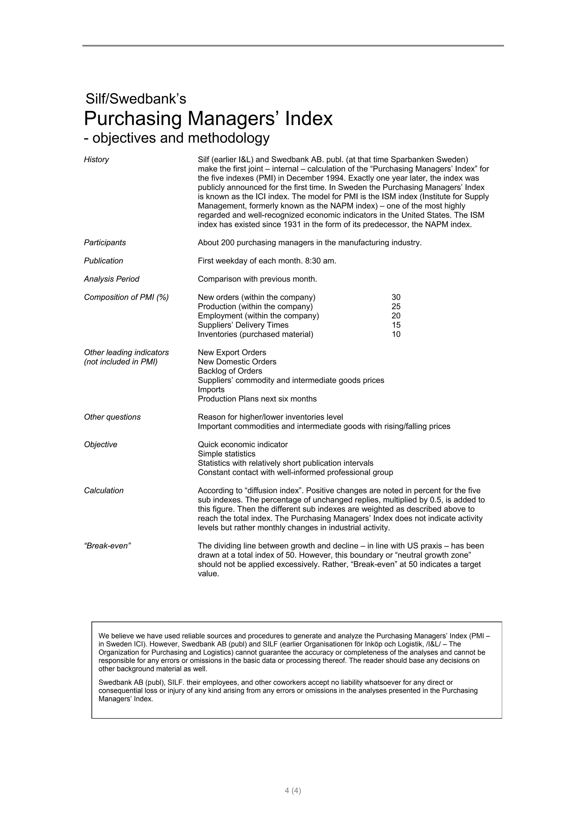 Silf/Swedbank’s
Purchasing Managers’ Index
- objectives and methodology
History                            Silf (earlier I&L) and Swedbank AB. publ. (at that time Sparbanken Sweden)
                                   make the first joint – internal – calculation of the “Purchasing Managers’ Index” for
                                   the five indexes (PMI) in December 1994. Exactly one year later, the index was
                                   publicly announced for the first time. In Sweden the Purchasing Managers’ Index
                                   is known as the ICI index. The model for PMI is the ISM index (Institute for Supply
                                   Management, formerly known as the NAPM index) – one of the most highly
                                   regarded and well-recognized economic indicators in the United States. The ISM
                                   index has existed since 1931 in the form of its predecessor, the NAPM index.

Participants                       About 200 purchasing managers in the manufacturing industry.

Publication                        First weekday of each month. 8:30 am.

Analysis Period                    Comparison with previous month.

Composition of PMI (%)             New orders (within the company)                               30
                                   Production (within the company)                               25
                                   Employment (within the company)                               20
                                   Suppliers’ Delivery Times                                     15
                                   Inventories (purchased material)                              10

Other leading indicators           New Export Orders
(not included in PMI)              New Domestic Orders
                                   Backlog of Orders
                                   Suppliers’ commodity and intermediate goods prices
                                   Imports
                                   Production Plans next six months

Other questions                    Reason for higher/lower inventories level
                                   Important commodities and intermediate goods with rising/falling prices

Objective                          Quick economic indicator
                                   Simple statistics
                                   Statistics with relatively short publication intervals
                                   Constant contact with well-informed professional group

Calculation                        According to “diffusion index”. Positive changes are noted in percent for the five
                                   sub indexes. The percentage of unchanged replies, multiplied by 0.5, is added to
                                   this figure. Then the different sub indexes are weighted as described above to
                                   reach the total index. The Purchasing Managers’ Index does not indicate activity
                                   levels but rather monthly changes in industrial activity.

“Break-even”                       The dividing line between growth and decline – in line with US praxis – has been
                                   drawn at a total index of 50. However, this boundary or “neutral growth zone”
                                   should not be applied excessively. Rather, “Break-even” at 50 indicates a target
                                   value.




    We believe we have used reliable sources and procedures to generate and analyze the Purchasing Managers’ Index (PMI –
    in Sweden ICI). However, Swedbank AB (publ) and SILF (earlier Organisationen för Inköp och Logistik, /I&L/ – The
    Organization for Purchasing and Logistics) cannot guarantee the accuracy or completeness of the analyses and cannot be
    responsible for any errors or omissions in the basic data or processing thereof. The reader should base any decisions on
    other background material as well.
    Swedbank AB (publ), SILF. their employees, and other coworkers accept no liability whatsoever for any direct or
    consequential loss or injury of any kind arising from any errors or omissions in the analyses presented in the Purchasing
    Managers’ Index.




                                                               4 (4)
 