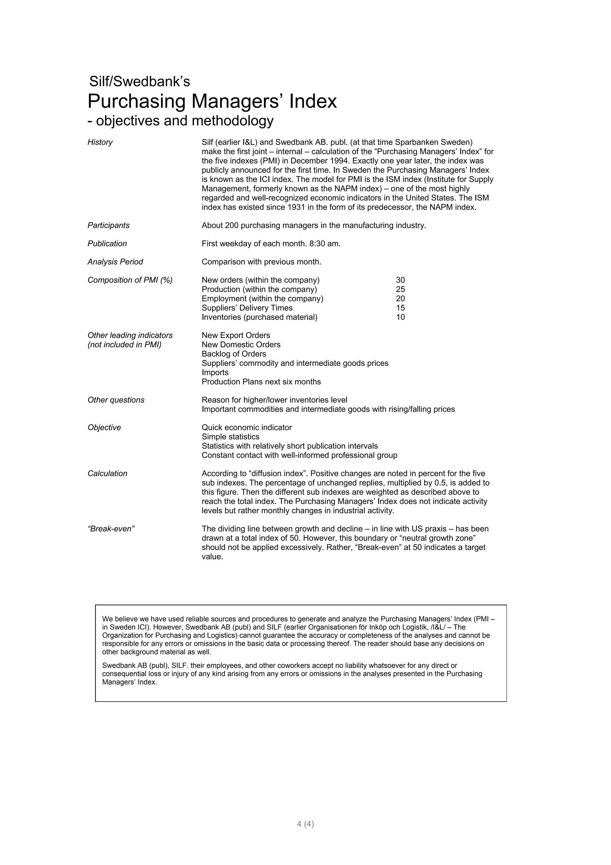 Silf/Swedbank’s
Purchasing Managers’ Index
- objectives and methodology
History                            Silf (earlier I&L) and Swedbank AB. publ. (at that time Sparbanken Sweden)
                                   make the first joint – internal – calculation of the “Purchasing Managers’ Index” for
                                   the five indexes (PMI) in December 1994. Exactly one year later, the index was
                                   publicly announced for the first time. In Sweden the Purchasing Managers’ Index
                                   is known as the ICI index. The model for PMI is the ISM index (Institute for Supply
                                   Management, formerly known as the NAPM index) – one of the most highly
                                   regarded and well-recognized economic indicators in the United States. The ISM
                                   index has existed since 1931 in the form of its predecessor, the NAPM index.

Participants                       About 200 purchasing managers in the manufacturing industry.

Publication                        First weekday of each month. 8:30 am.

Analysis Period                    Comparison with previous month.

Composition of PMI (%)             New orders (within the company)                               30
                                   Production (within the company)                               25
                                   Employment (within the company)                               20
                                   Suppliers’ Delivery Times                                     15
                                   Inventories (purchased material)                              10

Other leading indicators           New Export Orders
(not included in PMI)              New Domestic Orders
                                   Backlog of Orders
                                   Suppliers’ commodity and intermediate goods prices
                                   Imports
                                   Production Plans next six months

Other questions                    Reason for higher/lower inventories level
                                   Important commodities and intermediate goods with rising/falling prices

Objective                          Quick economic indicator
                                   Simple statistics
                                   Statistics with relatively short publication intervals
                                   Constant contact with well-informed professional group

Calculation                        According to “diffusion index”. Positive changes are noted in percent for the five
                                   sub indexes. The percentage of unchanged replies, multiplied by 0.5, is added to
                                   this figure. Then the different sub indexes are weighted as described above to
                                   reach the total index. The Purchasing Managers’ Index does not indicate activity
                                   levels but rather monthly changes in industrial activity.

“Break-even”                       The dividing line between growth and decline – in line with US praxis – has been
                                   drawn at a total index of 50. However, this boundary or “neutral growth zone”
                                   should not be applied excessively. Rather, “Break-even” at 50 indicates a target
                                   value.




    We believe we have used reliable sources and procedures to generate and analyze the Purchasing Managers’ Index (PMI –
    in Sweden ICI). However, Swedbank AB (publ) and SILF (earlier Organisationen för Inköp och Logistik, /I&L/ – The
    Organization for Purchasing and Logistics) cannot guarantee the accuracy or completeness of the analyses and cannot be
    responsible for any errors or omissions in the basic data or processing thereof. The reader should base any decisions on
    other background material as well.
    Swedbank AB (publ), SILF. their employees, and other coworkers accept no liability whatsoever for any direct or
    consequential loss or injury of any kind arising from any errors or omissions in the analyses presented in the Purchasing
    Managers’ Index.




                                                                  4 (4)
 