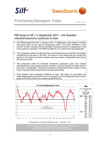 Purchasing Managers’ Index                                                                                                 October 3, 2011




PMI drops to 48.1 in September 2011 – the Swedish
industrial economy continues to slow
 The PMI dropped from 48.7 in August to 48.1 in September, which leaves it outside
  the growth zone for the second consecutive month. The sharp slowdown in the
  summer months indicates that the Swedish industrial economy is stagnating or that
  it has entered a recession. The PMI has fallen by 15.2 points since last September.

 The component indices for delivery times and employment accounted for the largest
  contributions to the drop in the PMI. The index for new orders also fell, though the
  decline in the export and home markets was less severe in September than during
  the previous month.

 The component index for industrial companies’ production plans was revised
  downward due to the worsening orders situation, and thus reached its lowest level in
  two years in September. This also increases the likelihood that the number of new
  hires in industry will be limited for the next several months.

 Price pressure from producers continues to drop. The index for commodity and
  intermediate goods prices fell from 47.4 in August to 47.0 in September due to lower
  global commodity prices and a weaker global economy.

 75

                                         Purchasing Managers' Index
 70                                                                                                                                    PMI
                                                                                                                                (Purchasing Managers’
 65                                                                                                                                    Index)
                                                                                                                                   Seasonally
 60
                                                                                                                                    adjusted
 55                                                                                                                             2011 Sep. 48.1
                                                                                                                                      Aug. 48.7
 50                                                                                                                                   Jul. 50.1
                                                                                                                                      Jun. 52.9
 45
                                                                                                                                      May 56.1
                                                                                                                                      Apr. 59.8
 40
                                                        Unadjusted                                                                    Mar. 58.6
                                                        Seasonally adjusted                                                           Feb. 60.9
 35
                                                                                                                                      Jan. 61.5
 30                                                                                                                             2010 Dec. 60.2
                                                                                                                                      Nov. 61.3
 25                                                                                                                                   Oct. 61.8
                                                                                                                                      Sep. 63.3
      94   95   96   97      98   99   2000   2001   2002   2003     2004     2005   2006   2007   2008   2009   2010 11



                             Next publication of Purchasing Managers’ Index:                November 1, 2011

                          Jörgen Kennemar, Swedbank, Economic Research Department, +46 (0)8-5859 7730
                                     Administration, +46 (0)8-5859 7740, ek.sekr@swedbank.se
                                  Sebastian Bergfelt, Silf, +46 (0)73-944 6450, professionals@silf.se



                                                                   1 (4)
 
