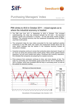 Purchasing Managers’ Index                                                                                                                  November 1, 2011




PMI climbs to 49.8 in October 2011 – mixed signals as to
where the industrial economy is headed
 The PMI rose from 48.1 in September to 49.8 in October. This increase
  notwithstanding, the index has remained beneath the 50 mark – the boundary
  between growth and contraction in industry – for the past three months (August-
  October). The industrial economy has thus weakened considerably since the May-
  July three month period.

 The component index for new orders accounted for the most significant positive
  contribution to the PMI. Both new orders and employment landed above the 50
  mark, which indicates that the decline in the industrial economy leveled off
  somewhat in October.

 Industrial companies continue to revise their production plans downward, though not
  as much as during the previous three month period. Plans remain geared toward
  expansion, but are more modest than before. Combined with inventory reductions,
  this indicates that companies are preparing for a weaker economy.

 Price pressure from producers continues to drop, and more sharply at that. The
  index for commodity and intermediate goods prices fell from 47.0 in September to
  39.9 in October, which was consistent with the drop in commodity prices, as well as
  the outlook for economic cooling.
 75

                                       PMI Original and Seasonally Adjusted
 70                                                                                                                                                PMI
 65
                                                                                                                                            (Purchasing Managers’
                                                                                                                                                   Index)
 60                                                                                                                                         Seasonally adjusted
                                                                                                                                            2011 Oct.     49.8
 55
                                                                                                                                                 Sep.     48.1
 50                                                                                                                                              Aug.     48.7
                                                                                                                                                 Jul.     50.1
 45                                                                                                                                              Jun.     52.9
                                                                                                                                                 May      56.1
 40
                                                                   PMI Original                                                                  Apr.     59.8
 35
                                                                   Seasonally Adjusted                                                           Mar.     58.6
                                                                                                                                                 Feb.     60.9
 30                                                                                                                                              Jan.     61.5
                                                                                                                                            2010 Dec.     60.2
 25
      Jan Jul Jan Jul Jan Jul Jan Jul Jan Jul Jan Jul Jan Jul Jan Jul Jan Jul Jan Jul Jan Jul Jan Jul Jan Jul Jan Jul Jan Jul Jan Jul Jan        Nov.     61.3
      94   95     96      97      98      99     2000    2001    2002    2003     2004   2005    2006    2007    2008    2009    2010 11
                                                                                                                                                 Oct.     61.8
                                       Next publication of Purchasing Managers’ Index: December 1, 2011.




                       Cecilia Hermansson, Swedbank, Economic Research Department, +46 (0)8-5859 7720
                                    Administration, +46 (0)8-5859 7740, ek.sekr@swedbank.se
                                 Sebastian Bergfelt, Silf, +46 (0)73-944 6450, professionals@silf.se
                                                                  1 (4)
 