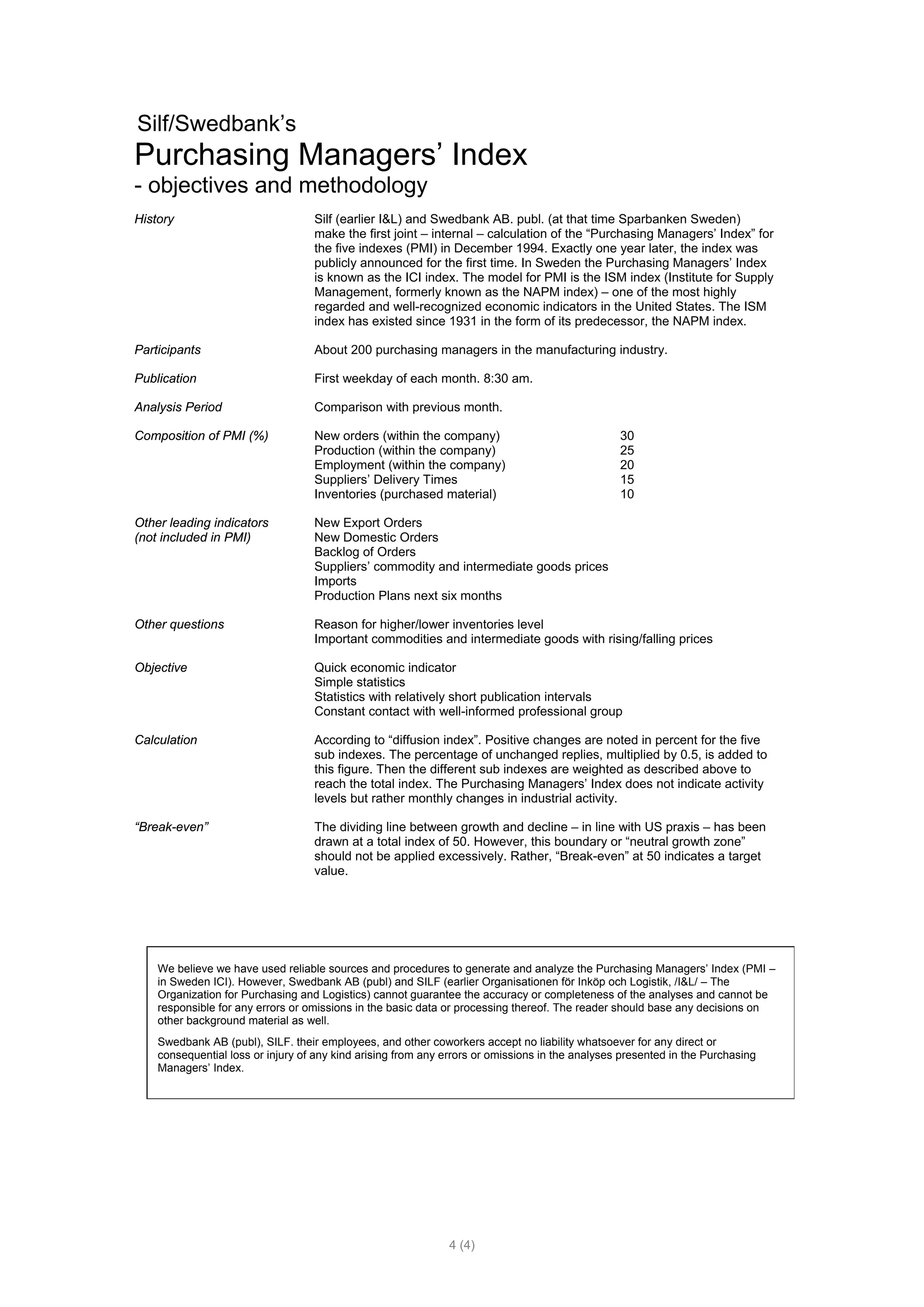 Silf/Swedbank’s
Purchasing Managers’ Index
- objectives and methodology
History                            Silf (earlier I&L) and Swedbank AB. publ. (at that time Sparbanken Sweden)
                                   make the first joint – internal – calculation of the “Purchasing Managers’ Index” for
                                   the five indexes (PMI) in December 1994. Exactly one year later, the index was
                                   publicly announced for the first time. In Sweden the Purchasing Managers’ Index
                                   is known as the ICI index. The model for PMI is the ISM index (Institute for Supply
                                   Management, formerly known as the NAPM index) – one of the most highly
                                   regarded and well-recognized economic indicators in the United States. The ISM
                                   index has existed since 1931 in the form of its predecessor, the NAPM index.

Participants                       About 200 purchasing managers in the manufacturing industry.

Publication                        First weekday of each month. 8:30 am.

Analysis Period                    Comparison with previous month.

Composition of PMI (%)             New orders (within the company)                               30
                                   Production (within the company)                               25
                                   Employment (within the company)                               20
                                   Suppliers’ Delivery Times                                     15
                                   Inventories (purchased material)                              10

Other leading indicators           New Export Orders
(not included in PMI)              New Domestic Orders
                                   Backlog of Orders
                                   Suppliers’ commodity and intermediate goods prices
                                   Imports
                                   Production Plans next six months

Other questions                    Reason for higher/lower inventories level
                                   Important commodities and intermediate goods with rising/falling prices

Objective                          Quick economic indicator
                                   Simple statistics
                                   Statistics with relatively short publication intervals
                                   Constant contact with well-informed professional group

Calculation                        According to “diffusion index”. Positive changes are noted in percent for the five
                                   sub indexes. The percentage of unchanged replies, multiplied by 0.5, is added to
                                   this figure. Then the different sub indexes are weighted as described above to
                                   reach the total index. The Purchasing Managers’ Index does not indicate activity
                                   levels but rather monthly changes in industrial activity.

“Break-even”                       The dividing line between growth and decline – in line with US praxis – has been
                                   drawn at a total index of 50. However, this boundary or “neutral growth zone”
                                   should not be applied excessively. Rather, “Break-even” at 50 indicates a target
                                   value.




    We believe we have used reliable sources and procedures to generate and analyze the Purchasing Managers’ Index (PMI –
    in Sweden ICI). However, Swedbank AB (publ) and SILF (earlier Organisationen för Inköp och Logistik, /I&L/ – The
    Organization for Purchasing and Logistics) cannot guarantee the accuracy or completeness of the analyses and cannot be
    responsible for any errors or omissions in the basic data or processing thereof. The reader should base any decisions on
    other background material as well.
    Swedbank AB (publ), SILF. their employees, and other coworkers accept no liability whatsoever for any direct or
    consequential loss or injury of any kind arising from any errors or omissions in the analyses presented in the Purchasing
    Managers’ Index.




                                                              4 (4)
 