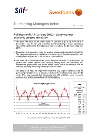 Purchasing Managers Index                                                                                                  February 1, 2012




PMI rises to 51.4 in January 2012 – slightly warmer
economic breezes in industry
     The total PMI rose by 2.5 index points in January to 51.4, up from 48.9 in
     December. Thus, the new year is marked by manufacturing no longer contracting.
     This is the first time that the index level has been above the 50 mark since mid-
     2011.

     New orders and production made the greatest positive contribution to the total PMI.
     The rise in demand came primarily from the home market. Stronger new orders also
     coincided with a slowdown to the decline in order backlogs.

     The index for industrial companies’ production plans declined, but is still within the
     growth zone. Taken together with company delivery times and commodity and
     intermediate goods prices that are no longer falling, this is an indication that the
     industrial economy is showing some signs of stabilization.

     The component index for employment made the only negative contribution to the
     purchasing managers index in January, with the index level remaining below the 50
     mark. This may suggest that companies are still uncertain about economic
     developments and remain cautious in their hiring plans.

75

                                      Purchasing Managers' Index
70                                                                                                                                 PMI
                                                                                                                            (Purchasing Managers
65
                                                                                                                                   Index)

60                                                                                                                            Seasonally
                                                                                                                               adjusted
55
                                                                                                                           2012 Jan 51.4
50
                                                                                                                           2011 Dec 48.9
                                                                                                                                 Nov 47.6
45                                                                                                                               Oct 49.8
                                                                                                                                 Sep 48.1
40
                                                        Unadjusted                                                               Aug 48.7
                                                        Seasonally adjusted                                                      Jul    50.1
35
                                                                                                                                 Jun 52.9
30
                                                                                                                                 May 56.1
                                                                                                                                 Apr 59.8
25                                                                                                                               Mar 58.6
     94   95   96   97   98   99   2000   2001   2002    2003    2004    2005   2006   2007   2008   2009   2010   11 12
                                                                                                                                 Feb 60.9
                                                                                                                                 jan 61,5

                          Next publication of Purchasing Managers Index: Thursday March 1, 2012

                                                                                                                                   apr     64,0


                    Magnus Alvesson, Swedbank, Economic Research Department, +46 (0)8-5859 3341
                               Administration, +46 (0)8-5859 7740, ek.sekr@swedbank.se
                           Sebastian Bergfelt, Silf, +46 (0)73-944 6450, professionals@silf.se
                                                                        1 (4)
 
