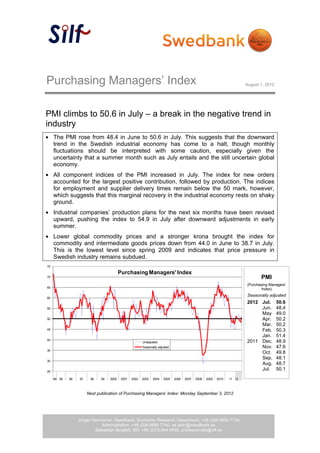 Purchasing Managers’ Index                                                                                                August 1, 2012




PMI climbs to 50.6 in July – a break in the negative trend in
industry
     The PMI rose from 48.4 in June to 50.6 in July. This suggests that the downward
     trend in the Swedish industrial economy has come to a halt, though monthly
     fluctuations should be interpreted with some caution, especially given the
     uncertainty that a summer month such as July entails and the still uncertain global
     economy.
     All component indices of the PMI increased in July. The index for new orders
     accounted for the largest positive contribution, followed by production. The indices
     for employment and supplier delivery times remain below the 50 mark, however,
     which suggests that this marginal recovery in the industrial economy rests on shaky
     ground.
     Industrial companies’ production plans for the next six months have been revised
     upward, pushing the index to 54.9 in July after downward adjustments in early
     summer.
     Lower global commodity prices and a stronger krona brought the index for
     commodity and intermediate goods prices down from 44.0 in June to 38.7 in July.
     This is the lowest level since spring 2009 and indicates that price pressure in
     Swedish industry remains subdued.
75

                                          Purchasing Managers' Index
70                                                                                                                               PMI
                                                                                                                          (Purchasing Managers’
65
                                                                                                                                 Index)
                                                                                                                          Seasonally adjusted
60
                                                                                                                          2012 Jul.        50.6
55                                                                                                                             Jun.        48.4
                                                                                                                               May         49.0
50                                                                                                                             Apr.        50.2
                                                                                                                               Mar.        50.2
45                                                                                                                             Feb.        50.3
                                                                                                                               Jan.        51.4
40
                                                         Unadjusted                                                       2011 Dec.        48.9
                                                         Seasonally adjusted                                                   Nov.        47.6
35
                                                                                                                               Oct.        49.8
                                                                                                                               Sep.        48.1
30
                                                                                                                               Aug.        48.7
25
                                                                                                                               Jul.        50.1
     94 95   96   97    98    99   2000    2001   2002   2003   2004    2005   2006   2007   2008   2009   2010   11 12



                       Next publication of Purchasing Managers’ Index: Monday September 3, 2012




                  Jörgen Kennemar, Swedbank, Economic Research Department, +46 (0)8-5859 7730
                             Administration, +46 (0)8-5859 7740, ek.sekr@swedbank.se
                          Sebastian Bergfelt, Silf, +46 (0)73-944 6450, professionals@silf.se
                                                           1 (4)
 