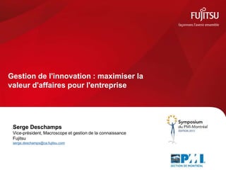 Gestion de l'innovation : maximiser la
valeur d'affaires pour l'entreprise
Serge Deschamps
Vice-président, Macroscope et gestion de la connaissance
Fujitsu
serge.deschamps@ca.fujitsu.com
 