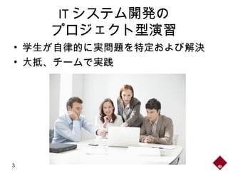 IT システム開発の
プロジェクト型演習
• 学生が自律的に実問題を特定および解決
• 大抵、チームで実践
3
 