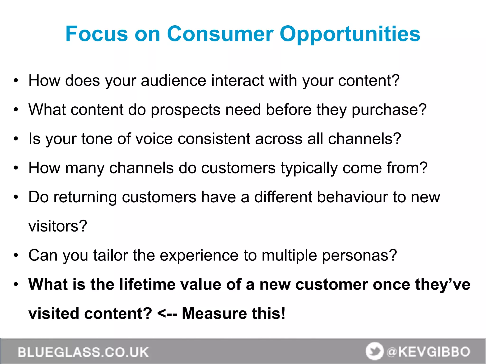 • How does your audience interact with your content?
• What content do prospects need before they purchase?
• Is your tone of voice consistent across all channels?
• How many channels do customers typically come from?
• Do returning customers have a different behaviour to new
visitors?
• Can you tailor the experience to multiple personas?
• What is the lifetime value of a new customer once they’ve
visited content? <-- Measure this!
Focus on Consumer Opportunities
 