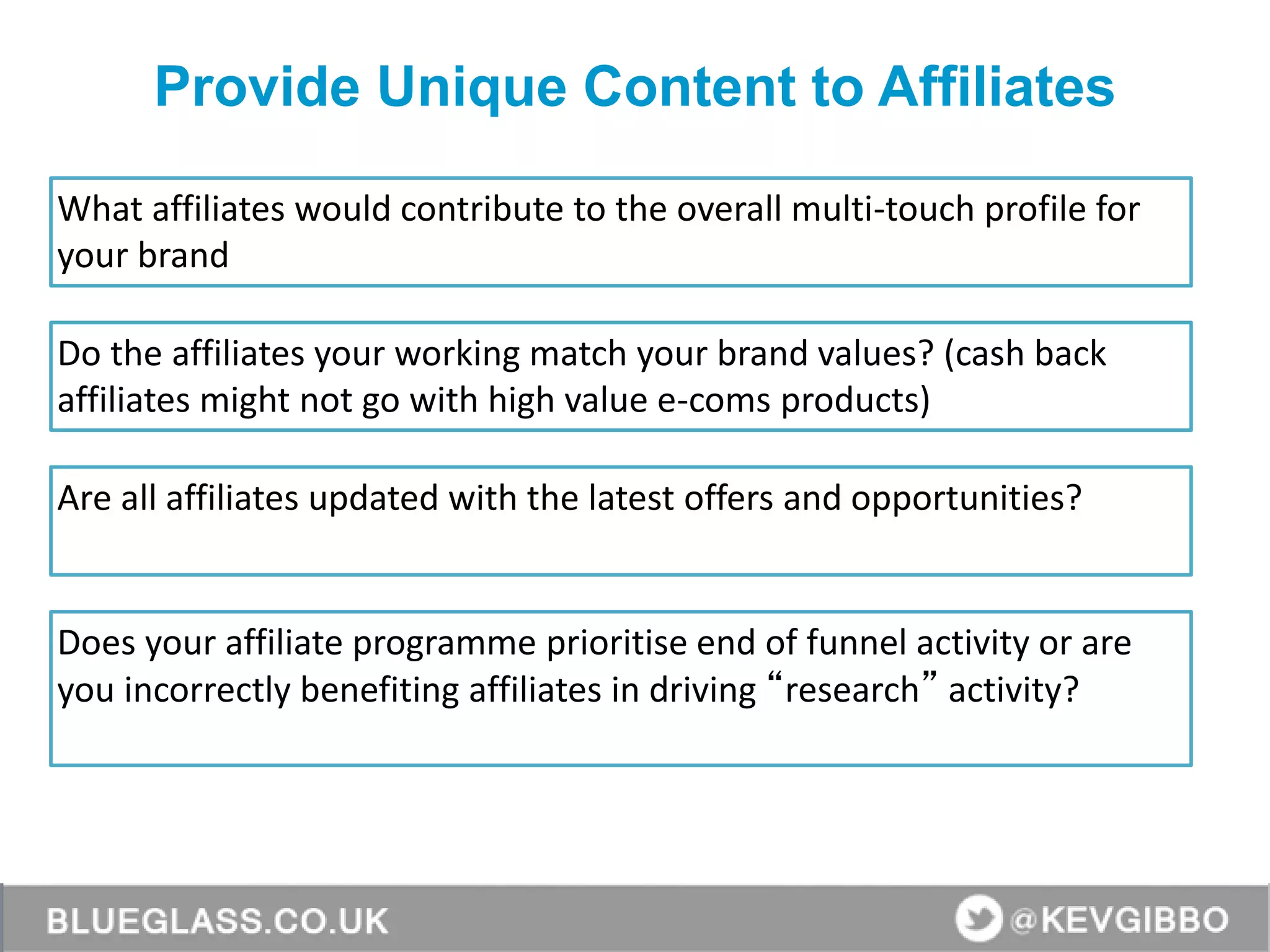 Provide Unique Content to Affiliates
What affiliates would contribute to the overall multi-touch profile for
your brand
Do the affiliates your working match your brand values? (cash back
affiliates might not go with high value e-coms products)
Are all affiliates updated with the latest offers and opportunities?
Does your affiliate programme prioritise end of funnel activity or are
you incorrectly benefiting affiliates in driving “research” activity?
 