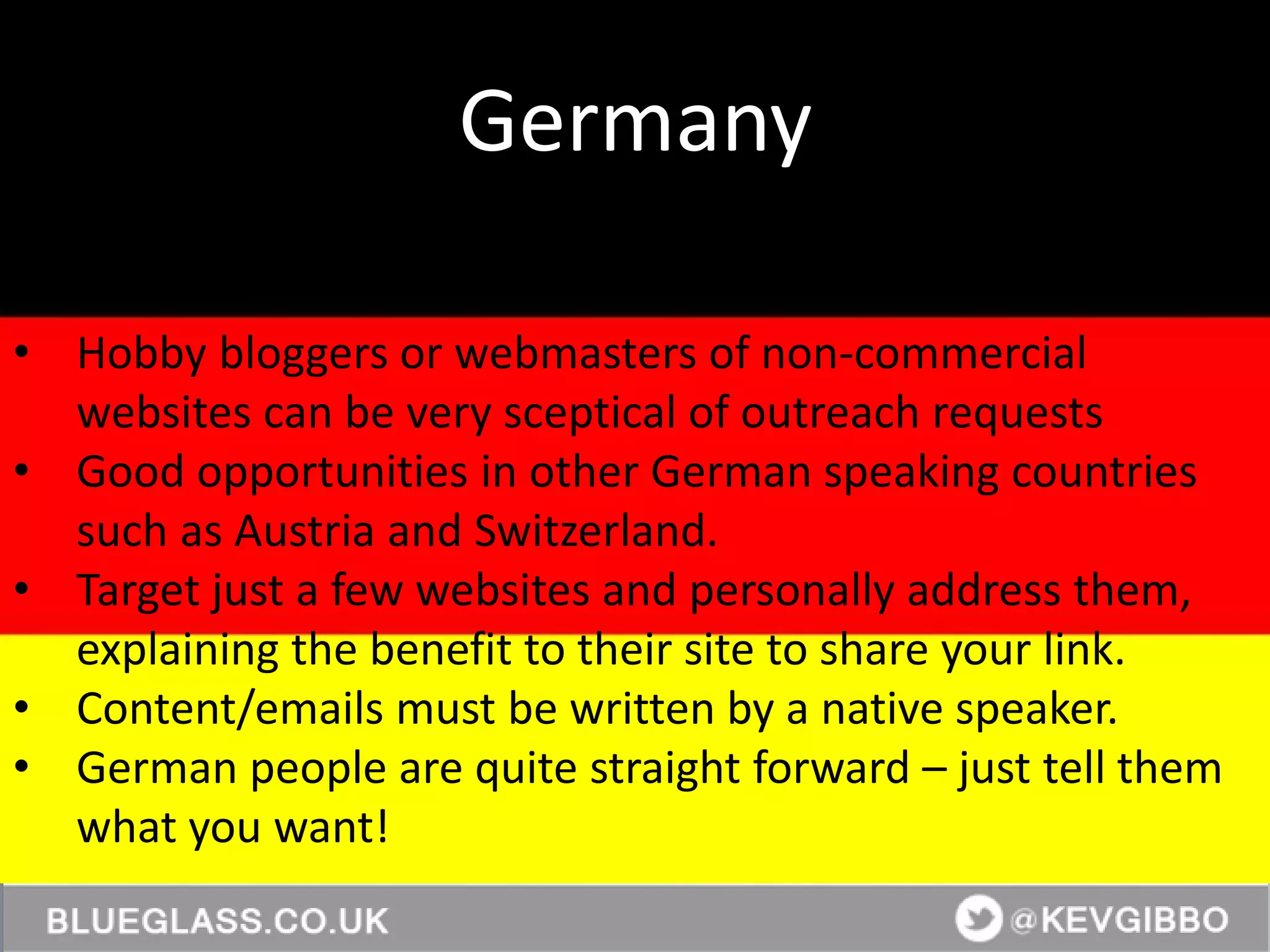 @KevGibbo
• Hobby bloggers or webmasters of non-commercial
websites can be very sceptical of outreach requests
• Good opportunities in other German speaking countries
such as Austria and Switzerland.
• Target just a few websites and personally address them,
explaining the benefit to their site to share your link.
• Content/emails must be written by a native speaker.
• German people are quite straight forward – just tell them
what you want!
Germany
 