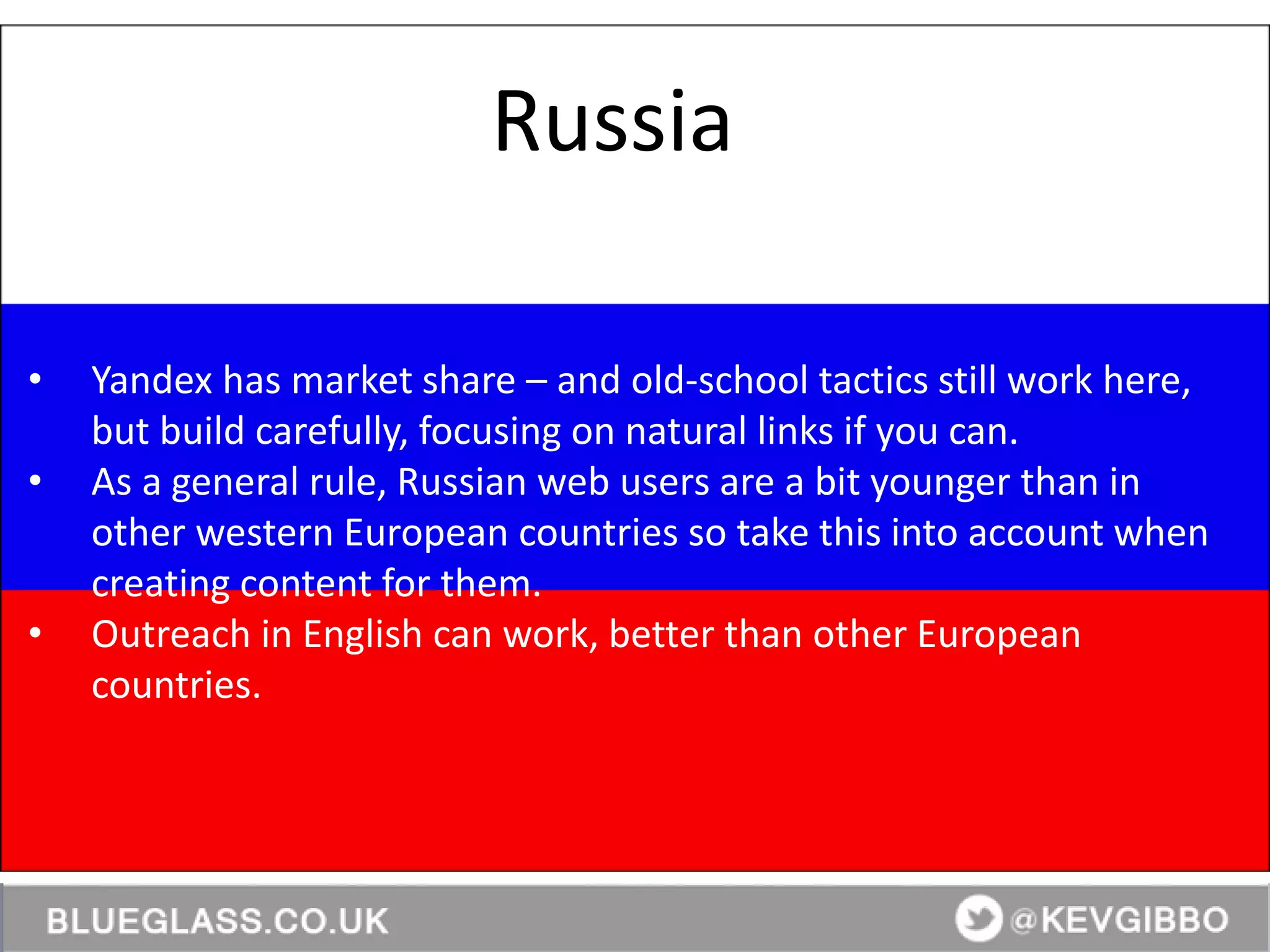 BlueGlass.co.uk
@BlueGlass @KevGibbo
• Yandex has market share – and old-school tactics still work here,
but build carefully, focusing on natural links if you can.
• As a general rule, Russian web users are a bit younger than in
other western European countries so take this into account when
creating content for them.
• Outreach in English can work, better than other European
countries.
Russia
 