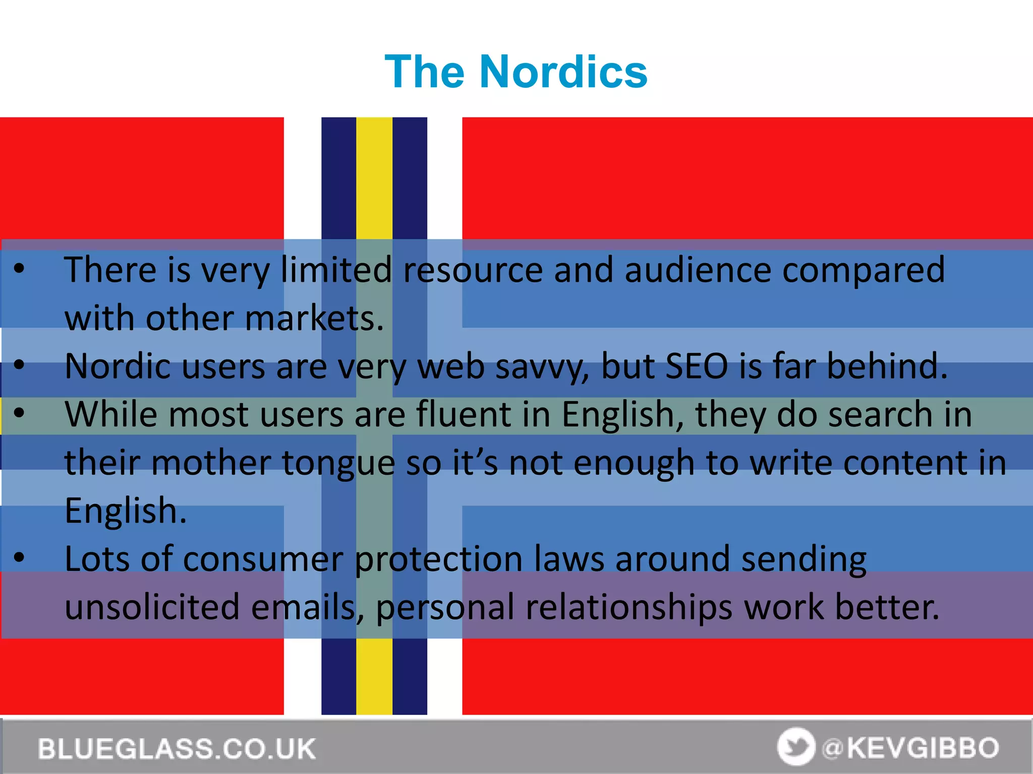 BlueGlass.co.uk
@BlueGlass @KevGibbo
• There is very limited resource and audience compared
with other markets.
• Nordic users are very web savvy, but SEO is far behind.
• While most users are fluent in English, they do search in
their mother tongue so it’s not enough to write content in
English.
• Lots of consumer protection laws around sending
unsolicited emails, personal relationships work better.
The Nordics
 