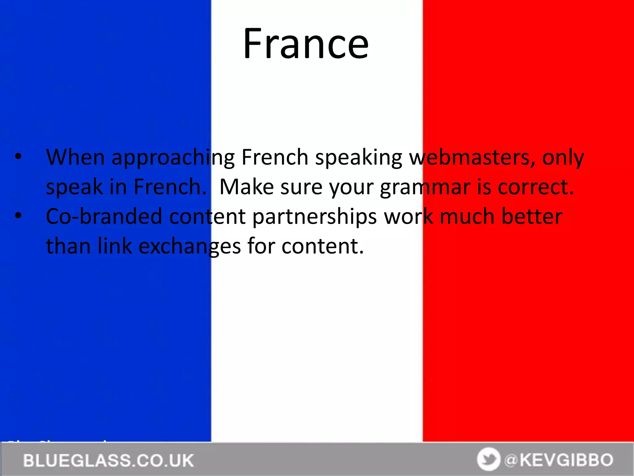 BlueGlass.co.uk
@BlueGlass @KevGibbo
• When approaching French speaking webmasters, only
speak in French. Make sure your grammar is correct.
• Co-branded content partnerships work much better
than link exchanges for content.
France
 