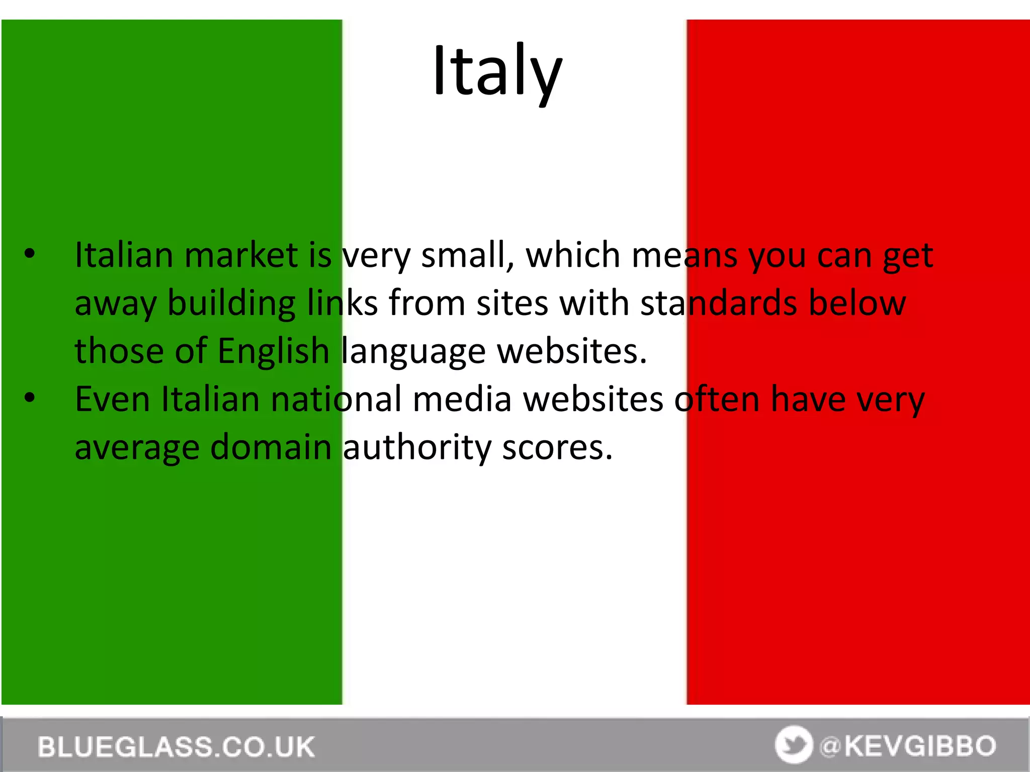 @KevGibbo
• Italian market is very small, which means you can get
away building links from sites with standards below
those of English language websites.
• Even Italian national media websites often have very
average domain authority scores.
Italy
 